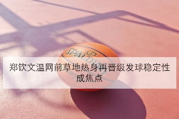 郑钦文温网前草地热身再晋级发球稳定性成焦点